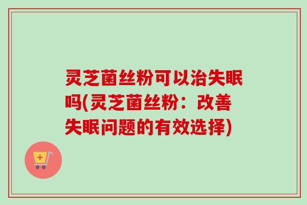 灵芝菌丝粉可以吗(灵芝菌丝粉:改善问题的有效选择) 灵芝菌丝粉可以吗(灵芝菌丝粉:改善问题的有效选择)