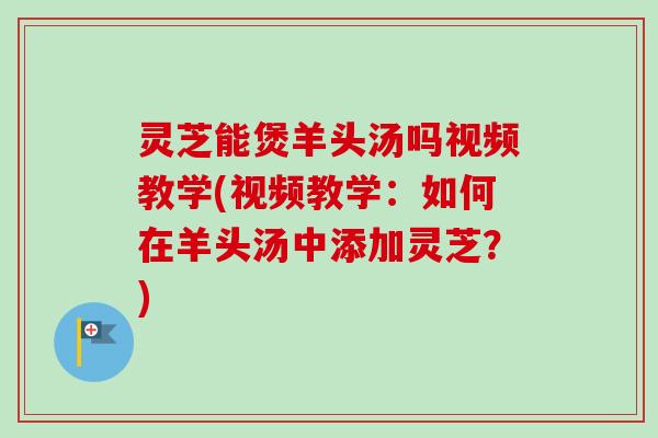 灵芝能煲羊头汤吗视频教学(视频教学：如何在羊头汤中添加灵芝？)