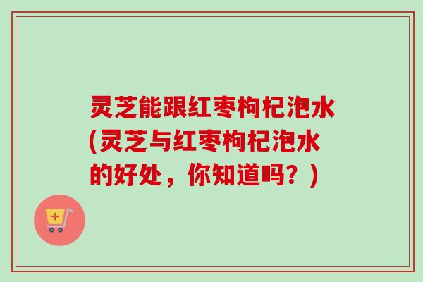 灵芝能跟红枣枸杞泡水(灵芝与红枣枸杞泡水的好处,你知道吗?) 灵芝能跟红枣枸杞泡水(灵芝与红枣枸杞泡水的好处,你知道吗?)