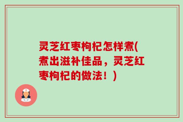 灵芝红枣枸杞怎样煮(煮出滋补佳品,灵芝红枣枸杞的做法!) 灵芝红枣枸杞怎样煮(煮出滋补佳品,灵芝红枣枸杞的做法!)