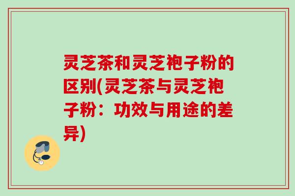 灵芝茶和灵芝袍子粉的区别(灵芝茶与灵芝袍子粉:功效与用途的差异) 灵芝茶和灵芝袍子粉的区别(灵芝茶与灵芝袍子粉:功效与用途的差异)
