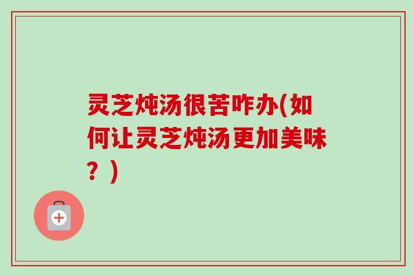 灵芝炖汤很苦咋办(如何让灵芝炖汤更加美味?) 灵芝炖汤很苦咋办(如何让灵芝炖汤更加美味?)