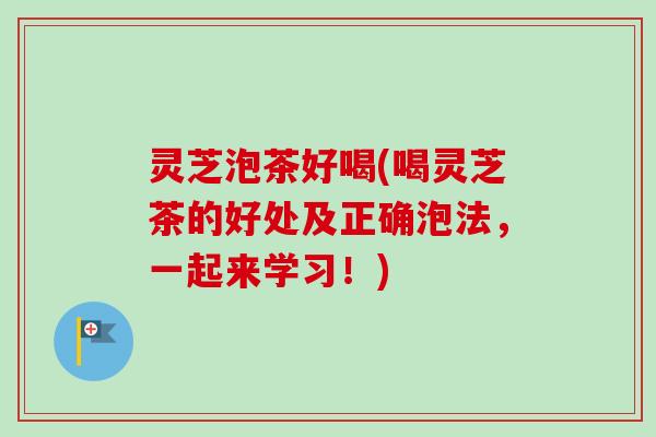 灵芝泡茶好喝(喝灵芝茶的好处及正确泡法,一起来学习!) 灵芝泡茶好喝(喝灵芝茶的好处及正确泡法,一起来学习!)