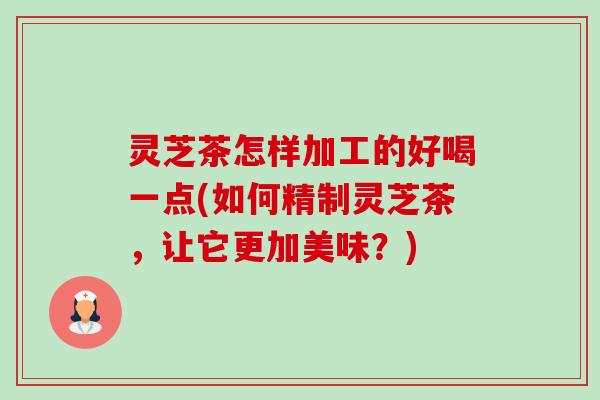 灵芝茶怎样加工的好喝一点(如何精制灵芝茶，让它更加美味？)