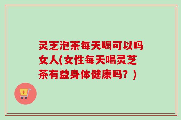 灵芝泡茶每天喝可以吗女人(女性每天喝灵芝茶有益身体健康吗？)