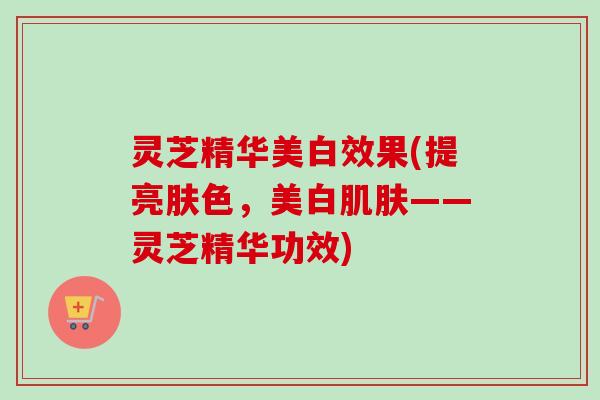 灵芝精华美白效果(提亮肤色,美白——灵芝精华功效) 灵芝精华美白效果(提亮肤色,美白——灵芝精华功效)