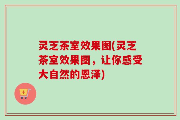 灵芝茶室效果图(灵芝茶室效果图，让你感受大自然的恩泽)