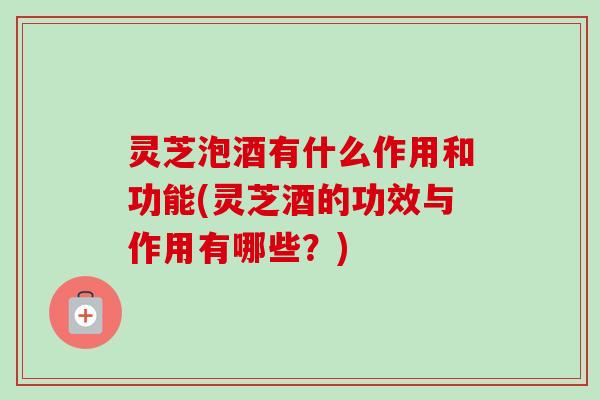 灵芝泡酒有什么作用和功能(灵芝酒的功效与作用有哪些？)