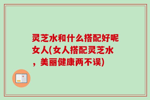 灵芝水和什么搭配好呢女人(女人搭配灵芝水，美丽健康两不误)
