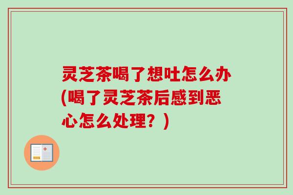 灵芝茶喝了想吐怎么办(喝了灵芝茶后感到恶心怎么处理？)