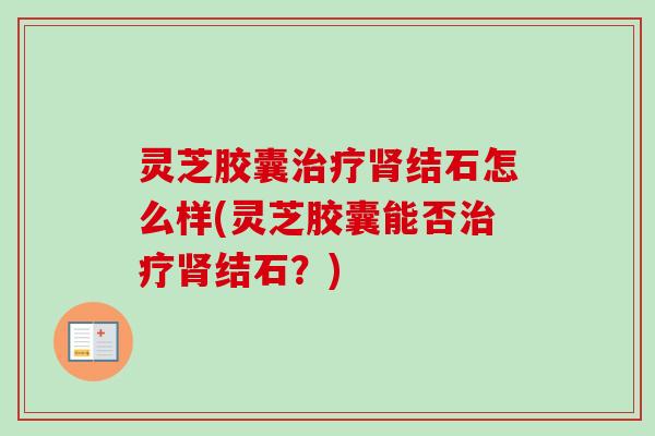 灵芝胶囊结石怎么样(灵芝胶囊能否结石?) 灵芝胶囊结石怎么样(灵芝胶囊能否结石?)