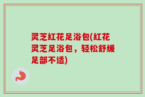 灵芝红花足浴包(红花灵芝足浴包,轻松舒缓足部不适) 灵芝红花足浴包(红花灵芝足浴包,轻松舒缓足部不适)