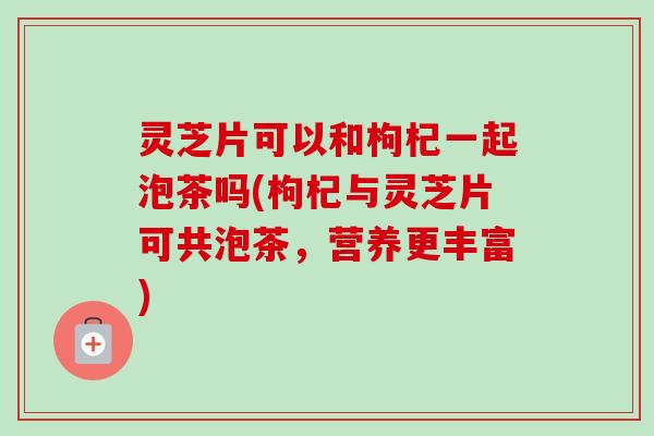 灵芝片可以和枸杞一起泡茶吗(枸杞与灵芝片可共泡茶,营养更丰富) 灵芝片可以和枸杞一起泡茶吗(枸杞与灵芝片可共泡茶,营养更丰富)