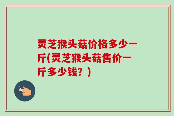 灵芝猴头菇价格多少一斤(灵芝猴头菇售价一斤多少钱?) 灵芝猴头菇价格多少一斤(灵芝猴头菇售价一斤多少钱?)