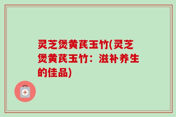 灵芝煲黄芪玉竹(灵芝煲黄芪玉竹:滋补养生的佳品) 灵芝煲黄芪玉竹(灵芝煲黄芪玉竹:滋补养生的佳品)