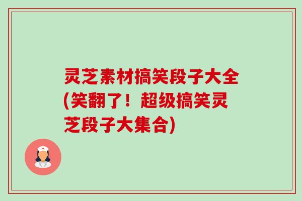 灵芝素材搞笑段子大全(笑翻了!超级搞笑灵芝段子大集合) 灵芝素材搞笑段子大全(笑翻了!超级搞笑灵芝段子大集合)