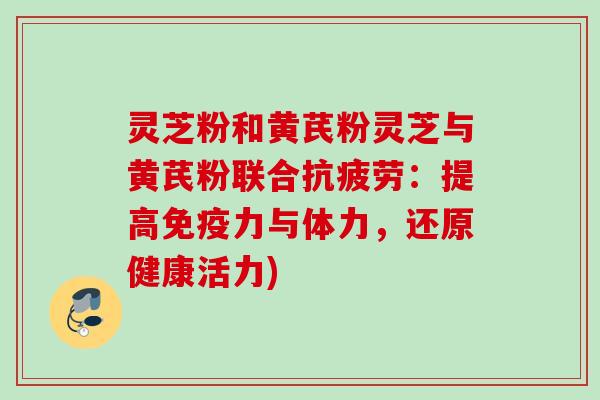 灵芝粉和黄芪粉灵芝与黄芪粉联合:提高免疫力与体力,还原健康活力) 灵芝粉和黄芪粉灵芝与黄芪粉联合:提高免疫力与体力,还原健康活力)