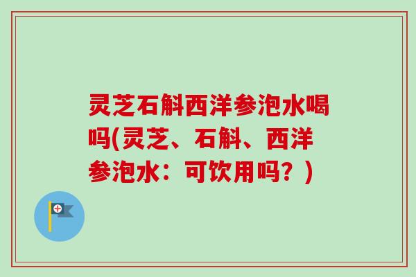 灵芝石斛西洋参泡水喝吗(灵芝、石斛、西洋参泡水：可饮用吗？)