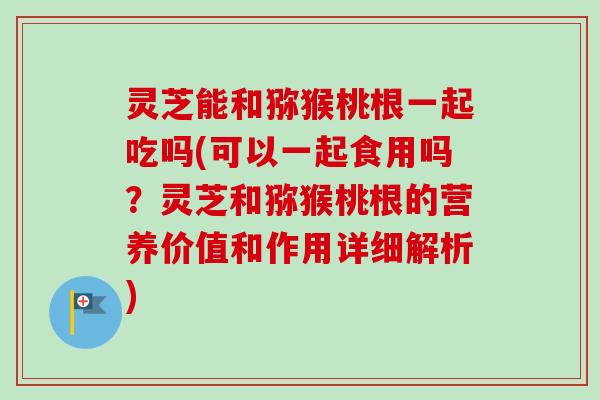 灵芝能和猕猴桃根一起吃吗(可以一起食用吗?灵芝和猕猴桃根的营养价值和作用详细解析) 灵芝能和猕猴桃根一起吃吗(可以一起食用吗?灵芝和猕猴桃根的营养价值和作用详细解析)