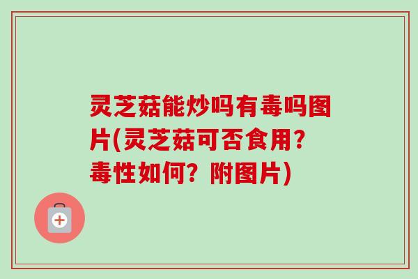 灵芝菇能炒吗有毒吗图片(灵芝菇可否食用?毒性如何?附图片) 灵芝菇能炒吗有毒吗图片(灵芝菇可否食用?毒性如何?附图片)