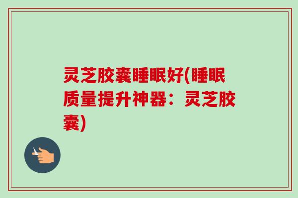 灵芝胶囊好(质量提升神器:灵芝胶囊) 灵芝胶囊好(质量提升神器:灵芝胶囊)