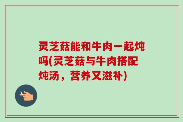 灵芝菇能和牛肉一起炖吗(灵芝菇与牛肉搭配炖汤,营养又滋补) 灵芝菇能和牛肉一起炖吗(灵芝菇与牛肉搭配炖汤,营养又滋补)
