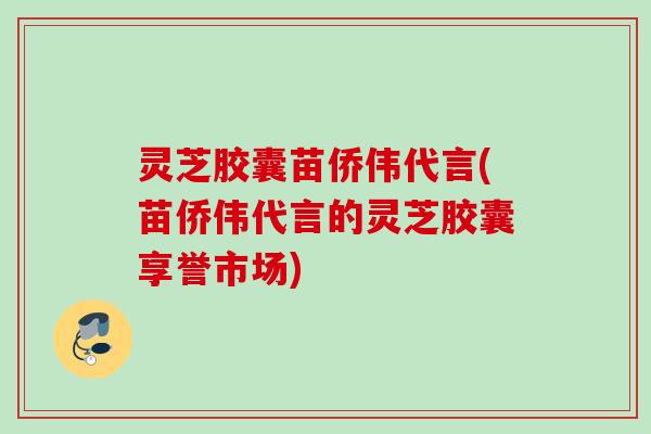 灵芝胶囊苗侨伟代言(苗侨伟代言的灵芝胶囊享誉市场)