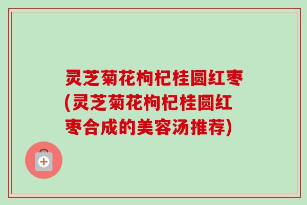 灵芝菊花枸杞桂圆红枣(灵芝菊花枸杞桂圆红枣合成的美容汤推荐) 灵芝菊花枸杞桂圆红枣(灵芝菊花枸杞桂圆红枣合成的美容汤推荐)
