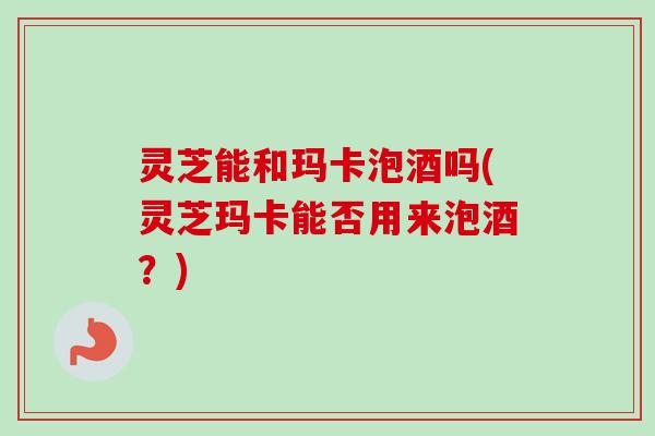 灵芝能和玛卡泡酒吗(灵芝玛卡能否用来泡酒？)