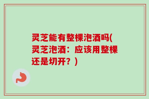 灵芝能有整棵泡酒吗(灵芝泡酒:应该用整棵还是切开?) 灵芝能有整棵泡酒吗(灵芝泡酒:应该用整棵还是切开?)
