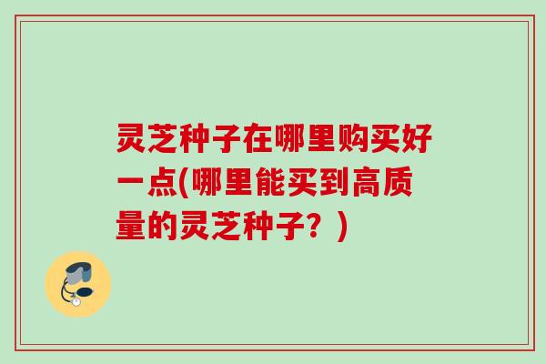 灵芝种子在哪里购买好一点(哪里能买到高质量的灵芝种子?) 灵芝种子在哪里购买好一点(哪里能买到高质量的灵芝种子?)