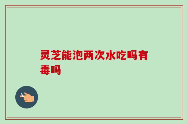 灵芝能泡两次水吃吗有毒吗 灵芝能泡两次水吃吗有毒吗