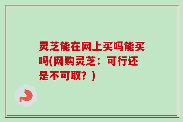 灵芝能在网上买吗能买吗(网购灵芝：可行还是不可取？)