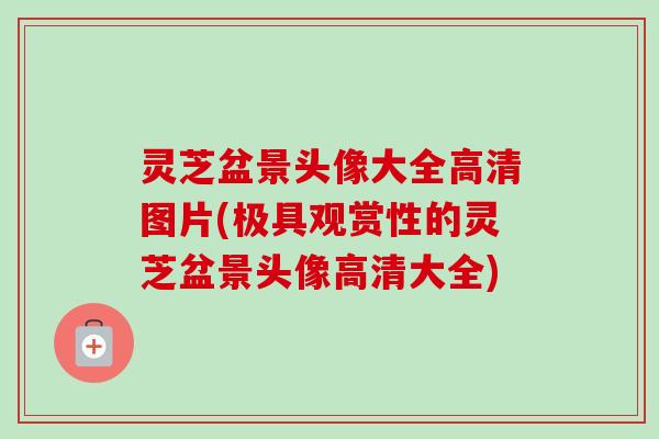 灵芝盆景头像大全高清图片(极具观赏性的灵芝盆景头像高清大全) 灵芝盆景头像大全高清图片(极具观赏性的灵芝盆景头像高清大全)