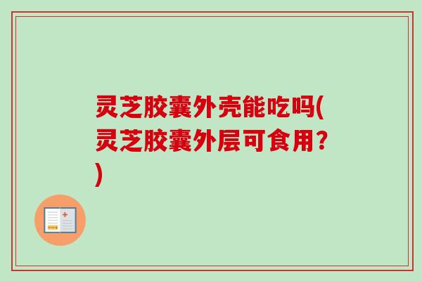 灵芝胶囊外壳能吃吗(灵芝胶囊外层可食用?) 灵芝胶囊外壳能吃吗(灵芝胶囊外层可食用?)