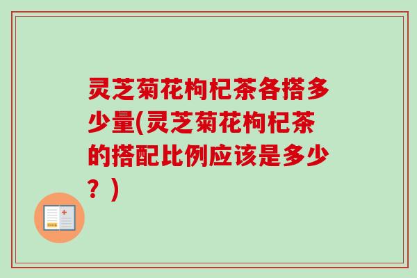 灵芝菊花枸杞茶各搭多少量(灵芝菊花枸杞茶的搭配比例应该是多少?) 灵芝菊花枸杞茶各搭多少量(灵芝菊花枸杞茶的搭配比例应该是多少?)