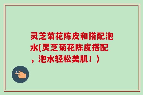 灵芝菊花陈皮和搭配泡水(灵芝菊花陈皮搭配,泡水轻松美肌!) 灵芝菊花陈皮和搭配泡水(灵芝菊花陈皮搭配,泡水轻松美肌!)