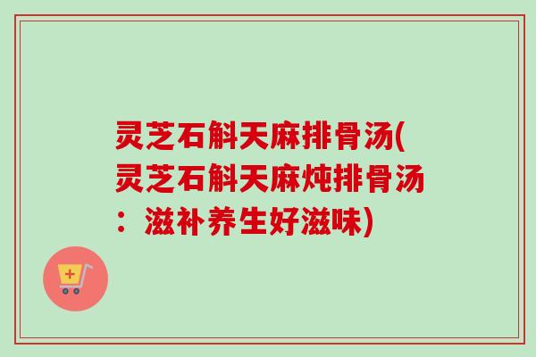 灵芝石斛天麻排骨汤(灵芝石斛天麻炖排骨汤:滋补养生好滋味) 灵芝石斛天麻排骨汤(灵芝石斛天麻炖排骨汤:滋补养生好滋味)