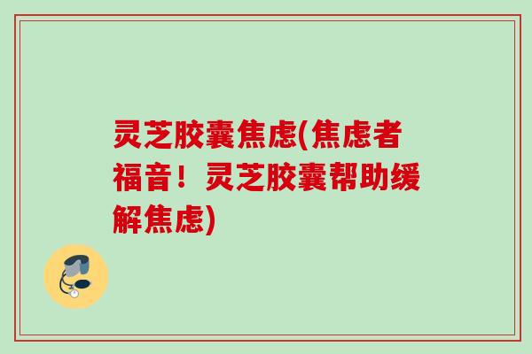 灵芝胶囊(者福音!灵芝胶囊帮助缓解) 灵芝胶囊(者福音!灵芝胶囊帮助缓解)