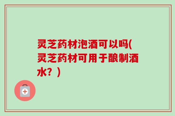 灵芝药材泡酒可以吗(灵芝药材可用于酿制酒水?) 灵芝药材泡酒可以吗(灵芝药材可用于酿制酒水?)