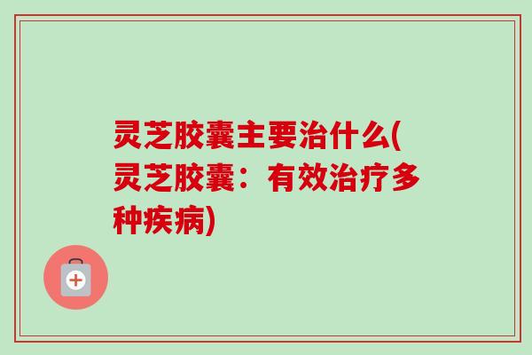 灵芝胶囊主要什么(灵芝胶囊：有效多种)