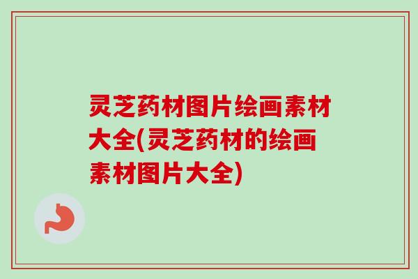 灵芝药材图片绘画素材大全(灵芝药材的绘画素材图片大全)