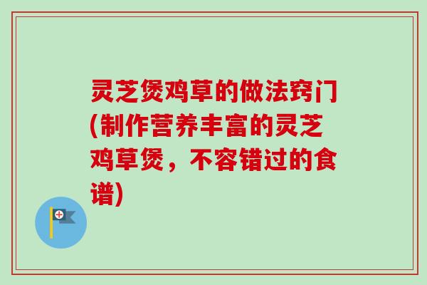 灵芝煲鸡草的做法窍门(制作营养丰富的灵芝鸡草煲,不容错过的食谱) 灵芝煲鸡草的做法窍门(制作营养丰富的灵芝鸡草煲,不容错过的食谱)