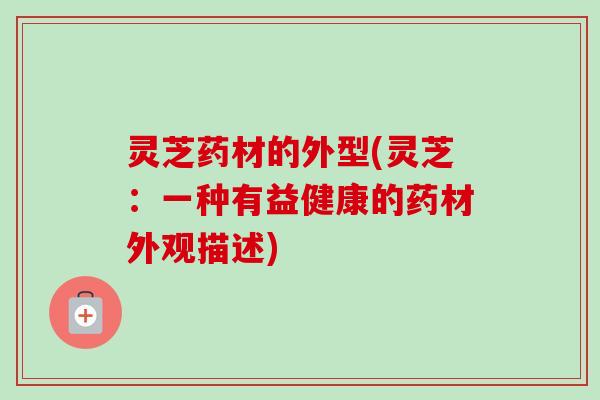 灵芝药材的外型(灵芝:一种有益健康的药材外观描述) 灵芝药材的外型(灵芝:一种有益健康的药材外观描述)