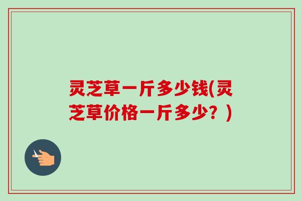 灵芝草一斤多少钱(灵芝草价格一斤多少?) 灵芝草一斤多少钱(灵芝草价格一斤多少?)