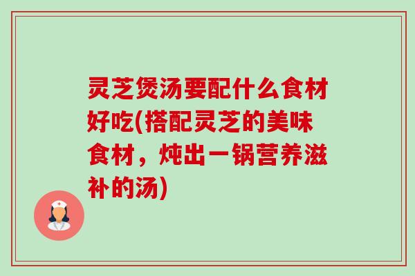 灵芝煲汤要配什么食材好吃(搭配灵芝的美味食材，炖出一锅营养滋补的汤)
