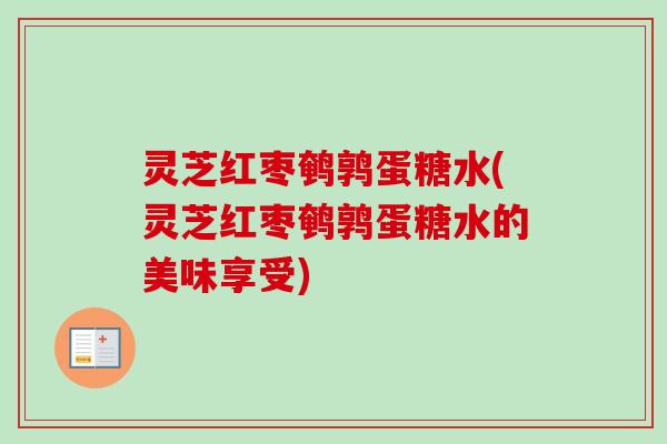 灵芝红枣鹌鹑蛋糖水(灵芝红枣鹌鹑蛋糖水的美味享受) 灵芝红枣鹌鹑蛋糖水(灵芝红枣鹌鹑蛋糖水的美味享受)