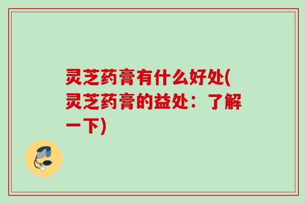灵芝药膏有什么好处(灵芝药膏的益处:了解一下) 灵芝药膏有什么好处(灵芝药膏的益处:了解一下)
