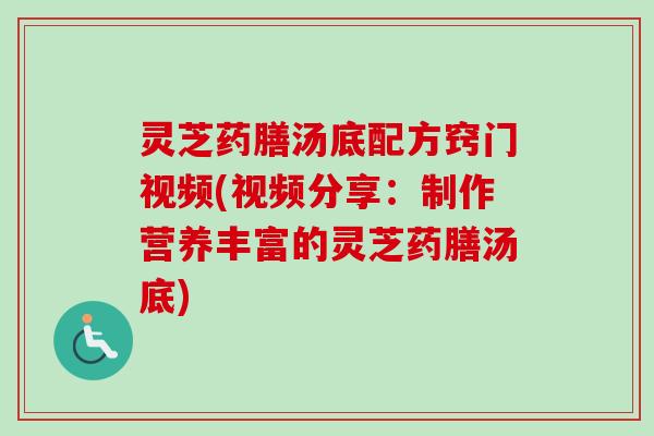 灵芝药膳汤底配方窍门视频(视频分享：制作营养丰富的灵芝药膳汤底)