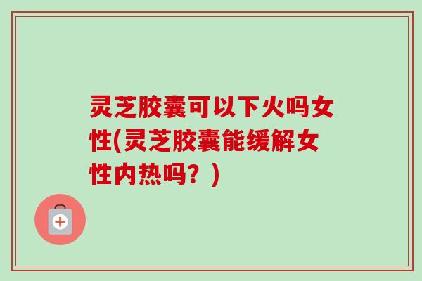 灵芝胶囊可以下火吗女性(灵芝胶囊能缓解女性内热吗?) 灵芝胶囊可以下火吗女性(灵芝胶囊能缓解女性内热吗?)